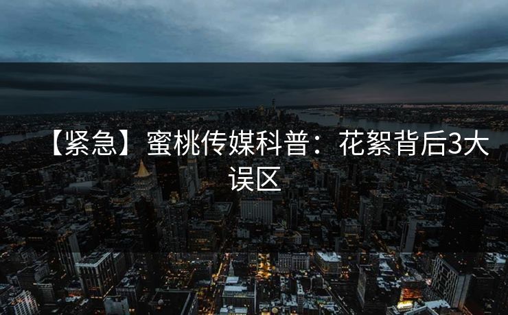 【紧急】蜜桃传媒科普：花絮背后3大误区