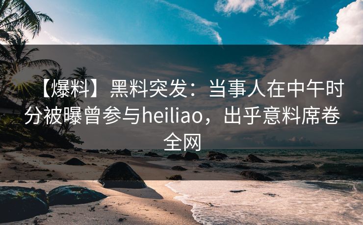 【爆料】黑料突发:当事人在中午时分被曝曾参与heiliao,出乎意料席卷全网 【爆料】黑料突发:当事人在中午时分被曝曾参与heiliao,出乎意料席卷全网