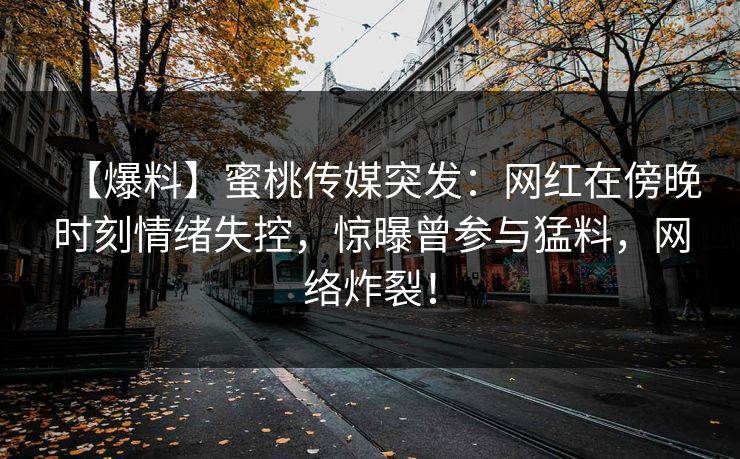 【爆料】蜜桃传媒突发:网红在傍晚时刻情绪失控,惊曝曾参与猛料,网络炸裂! 【爆料】蜜桃传媒突发:网红在傍晚时刻情绪失控,惊曝曾参与猛料,网络炸裂!