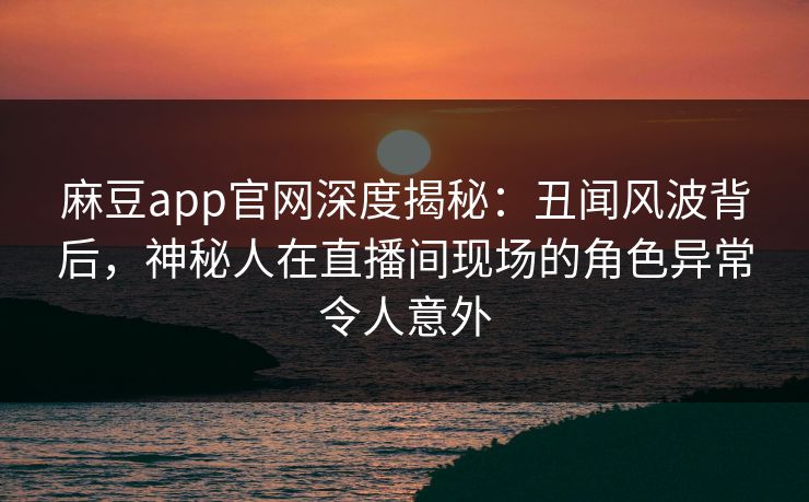 麻豆app官网深度揭秘:丑闻风波背后,神秘人在直播间现场的角色异常令人意外 麻豆app官网深度揭秘:丑闻风波背后,神秘人在直播间现场的角色异常令人意外