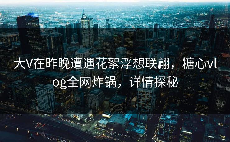 大V在昨晚遭遇花絮浮想联翩，糖心vlog全网炸锅，详情探秘