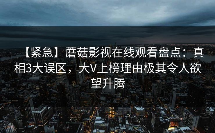 【紧急】蘑菇影视在线观看盘点：真相3大误区，大V上榜理由极其令人欲望升腾