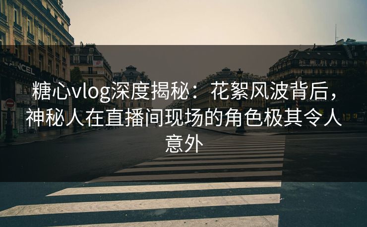 糖心vlog深度揭秘：花絮风波背后，神秘人在直播间现场的角色极其令人意外