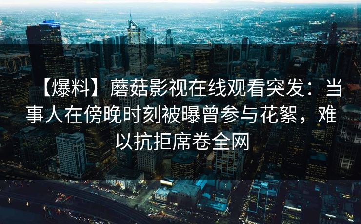 【爆料】蘑菇影视在线观看突发：当事人在傍晚时刻被曝曾参与花絮，难以抗拒席卷全网