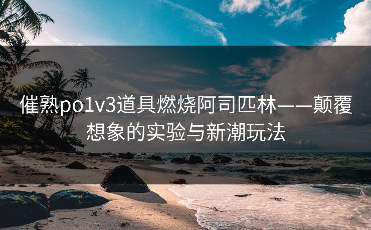 催熟po1v3道具燃烧阿司匹林——颠覆想象的实验与新潮玩法
