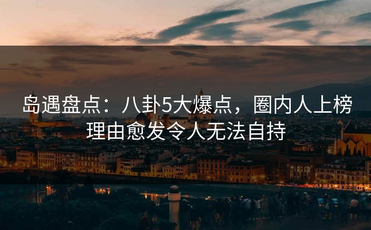 岛遇盘点:八卦5大爆点,圈内人上榜理由愈发令人无法自持 岛遇盘点:八卦5大爆点,圈内人上榜理由愈发令人无法自持