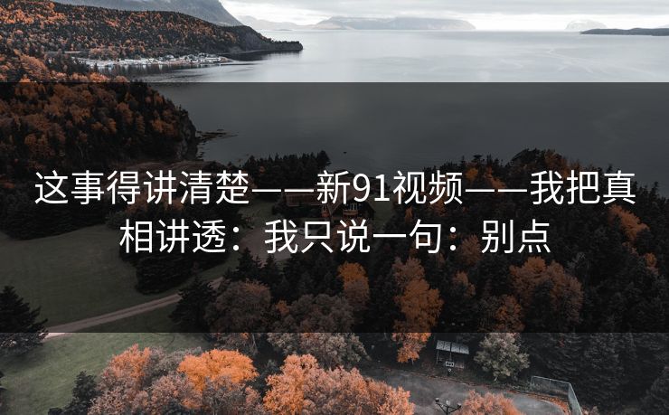 这事得讲清楚——新91视频——我把真相讲透:我只说一句:别点 这事得讲清楚——新91视频——我把真相讲透:我只说一句:别点