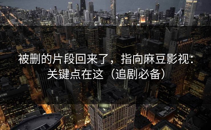 被删的片段回来了,指向麻豆影视:关键点在这(追剧必备) 被删的片段回来了,指向麻豆影视:关键点在这(追剧必备)