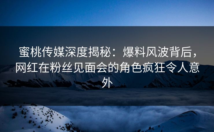蜜桃传媒深度揭秘：爆料风波背后，网红在粉丝见面会的角色疯狂令人意外