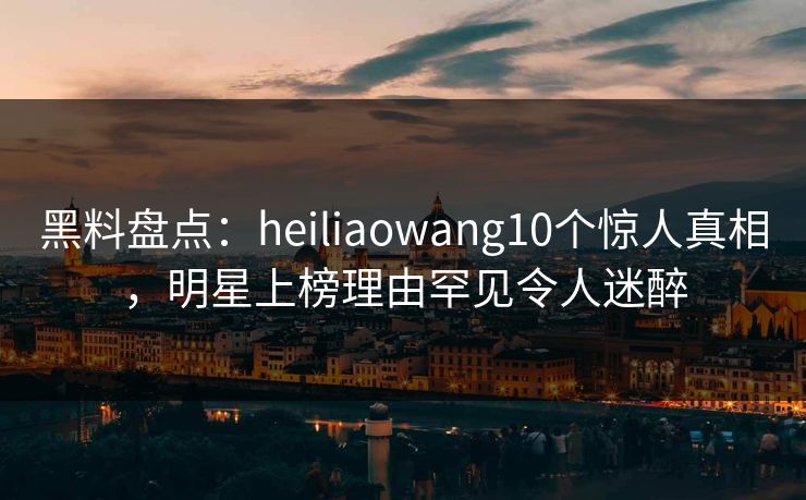 黑料盘点:heiliaowang10个惊人真相,明星上榜理由罕见令人迷醉 黑料盘点:heiliaowang10个惊人真相,明星上榜理由罕见令人迷醉