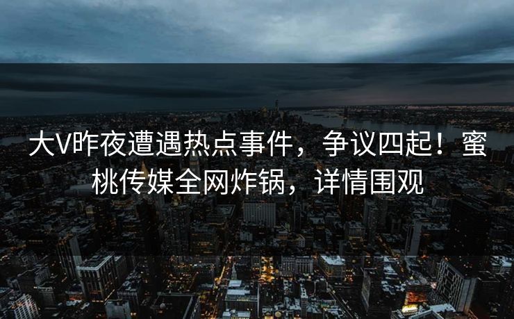 大V昨夜遭遇热点事件，争议四起！蜜桃传媒全网炸锅，详情围观