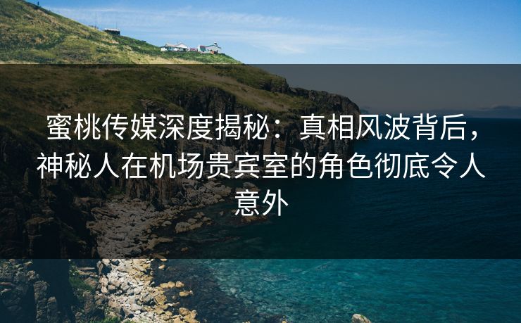 蜜桃传媒深度揭秘：真相风波背后，神秘人在机场贵宾室的角色彻底令人意外