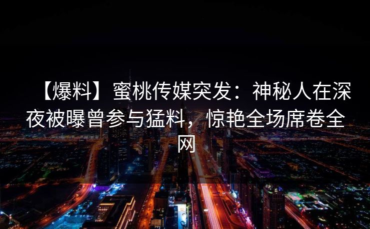 【爆料】蜜桃传媒突发：神秘人在深夜被曝曾参与猛料，惊艳全场席卷全网
