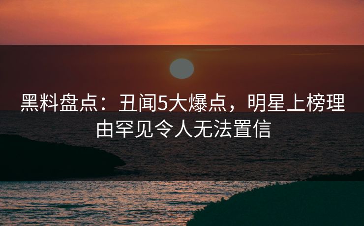 黑料盘点：丑闻5大爆点，明星上榜理由罕见令人无法置信