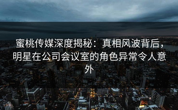 蜜桃传媒深度揭秘：真相风波背后，明星在公司会议室的角色异常令人意外