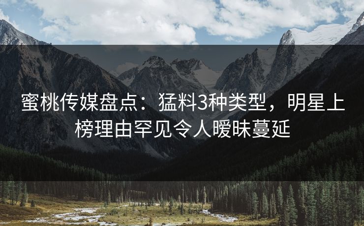 蜜桃传媒盘点:猛料3种类型,明星上榜理由罕见令人暧昧蔓延 蜜桃传媒盘点:猛料3种类型,明星上榜理由罕见令人暧昧蔓延