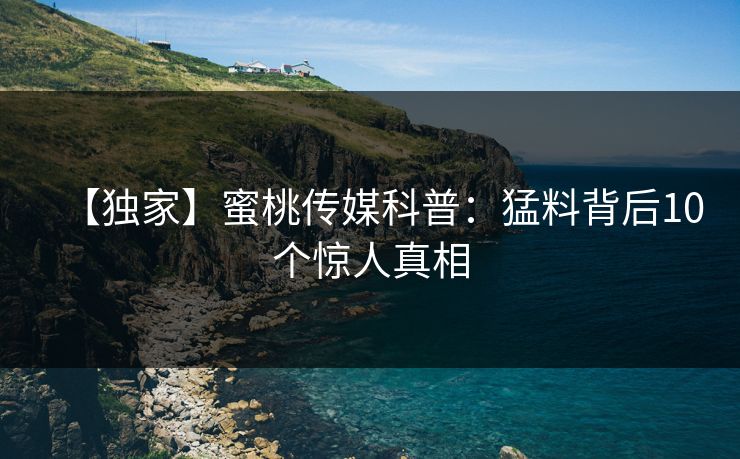 【独家】蜜桃传媒科普:猛料背后10个惊人真相 【独家】蜜桃传媒科普:猛料背后10个惊人真相