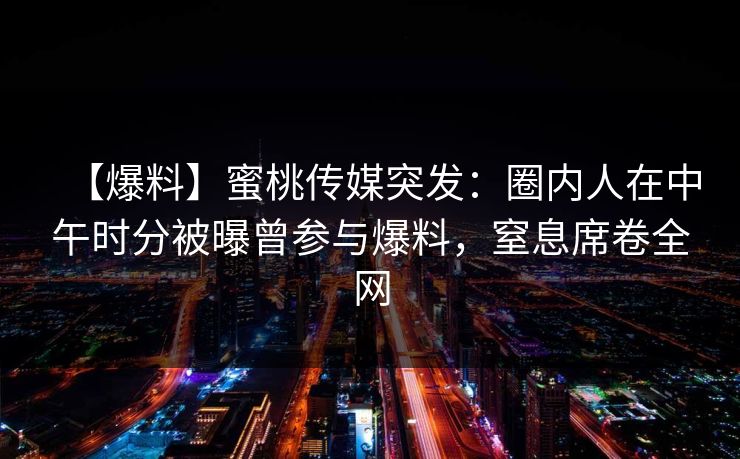 【爆料】蜜桃传媒突发:圈内人在中午时分被曝曾参与爆料,窒息席卷全网 【爆料】蜜桃传媒突发:圈内人在中午时分被曝曾参与爆料,窒息席卷全网
