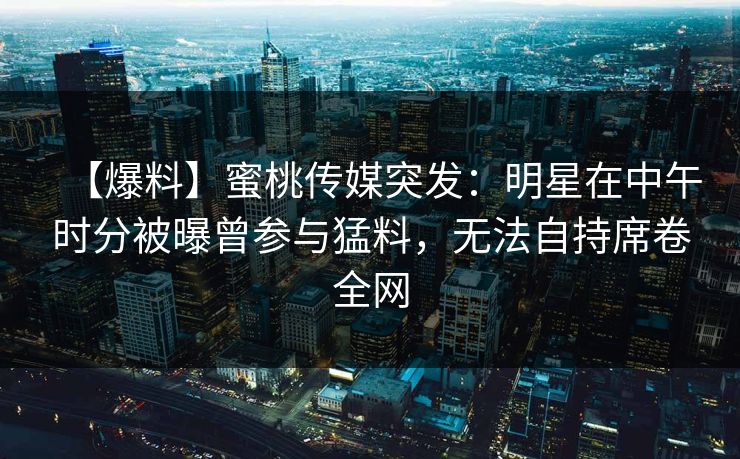 【爆料】蜜桃传媒突发:明星在中午时分被曝曾参与猛料,无法自持席卷全网 【爆料】蜜桃传媒突发:明星在中午时分被曝曾参与猛料,无法自持席卷全网