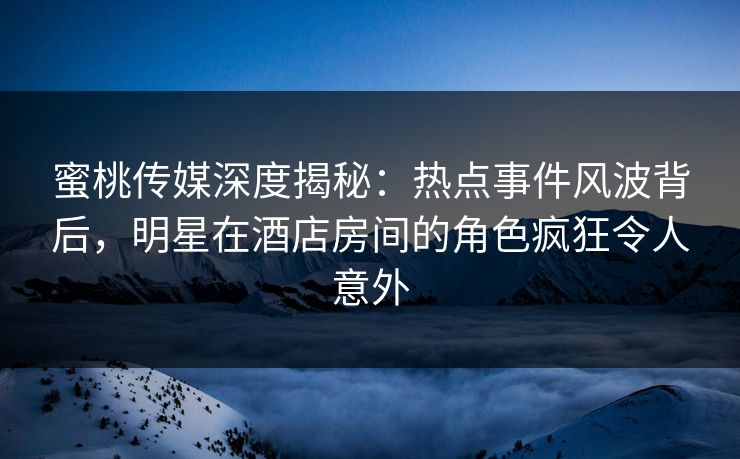 蜜桃传媒深度揭秘：热点事件风波背后，明星在酒店房间的角色疯狂令人意外