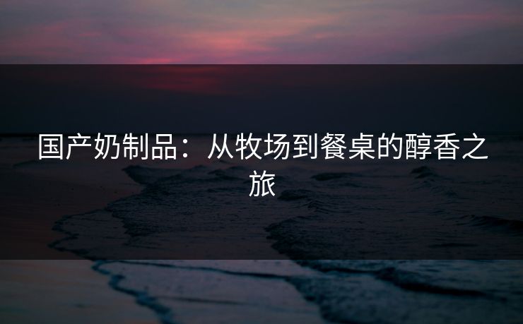 国产奶制品：从牧场到餐桌的醇香之旅