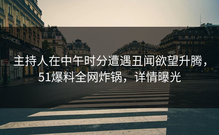 主持人在中午时分遭遇丑闻欲望升腾，51爆料全网炸锅，详情曝光