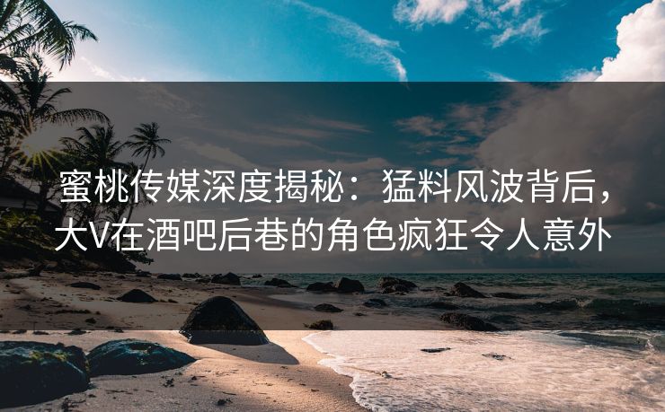 蜜桃传媒深度揭秘：猛料风波背后，大V在酒吧后巷的角色疯狂令人意外