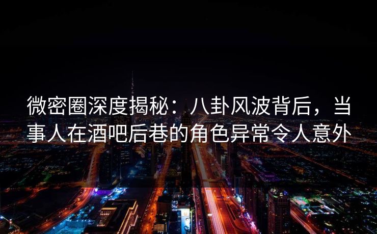 微密圈深度揭秘：八卦风波背后，当事人在酒吧后巷的角色异常令人意外