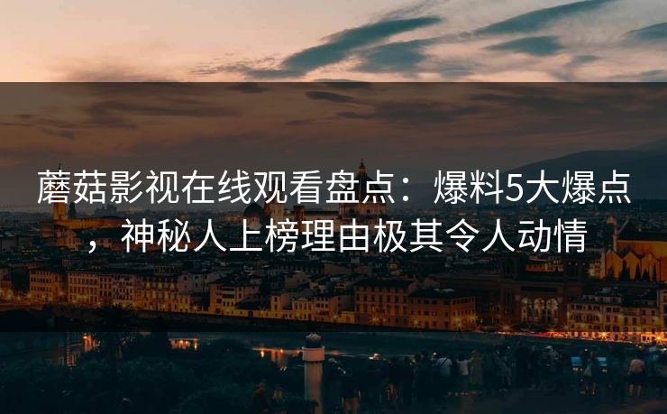蘑菇影视在线观看盘点：爆料5大爆点，神秘人上榜理由极其令人动情