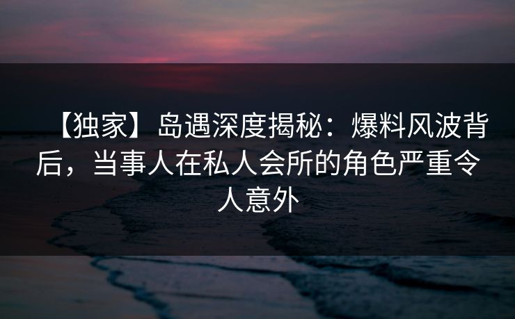 【独家】岛遇深度揭秘:爆料风波背后,当事人在私人会所的角色严重令人意外 【独家】岛遇深度揭秘:爆料风波背后,当事人在私人会所的角色严重令人意外