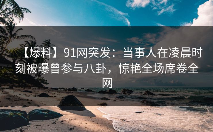 【爆料】91网突发：当事人在凌晨时刻被曝曾参与八卦，惊艳全场席卷全网