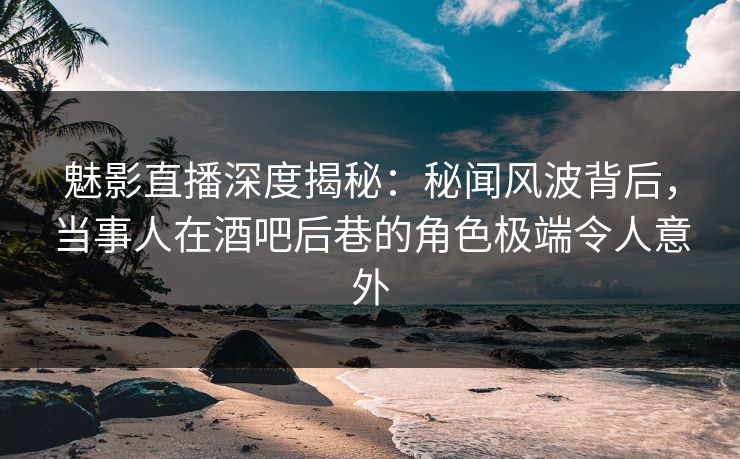 魅影直播深度揭秘：秘闻风波背后，当事人在酒吧后巷的角色极端令人意外