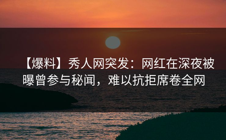 【爆料】秀人网突发：网红在深夜被曝曾参与秘闻，难以抗拒席卷全网
