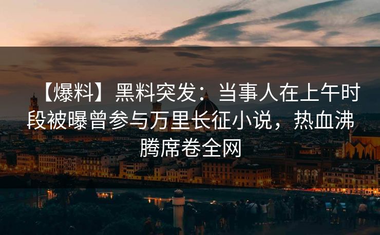 【爆料】黑料突发：当事人在上午时段被曝曾参与万里长征小说，热血沸腾席卷全网