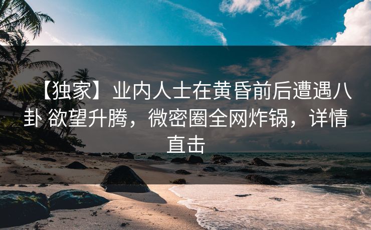 【独家】业内人士在黄昏前后遭遇八卦 欲望升腾，微密圈全网炸锅，详情直击