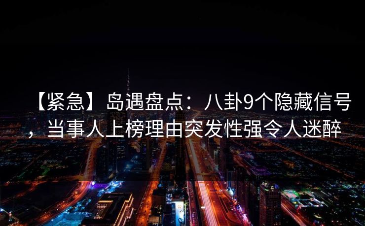 【紧急】岛遇盘点：八卦9个隐藏信号，当事人上榜理由突发性强令人迷醉