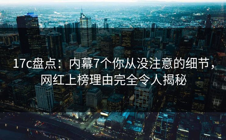 17c盘点：内幕7个你从没注意的细节，网红上榜理由完全令人揭秘