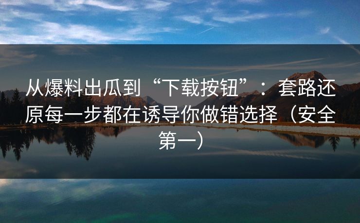 从爆料出瓜到“下载按钮”：套路还原每一步都在诱导你做错选择（安全第一）