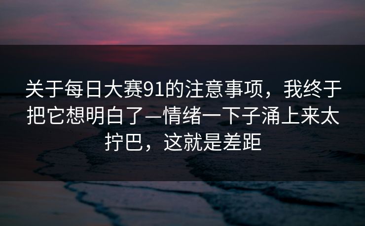 关于每日大赛91的注意事项,我终于把它想明白了—情绪一下子涌上来太拧巴,这就是差距 关于每日大赛91的注意事项,我终于把它想明白了—情绪一下子涌上来太拧巴,这就是差距