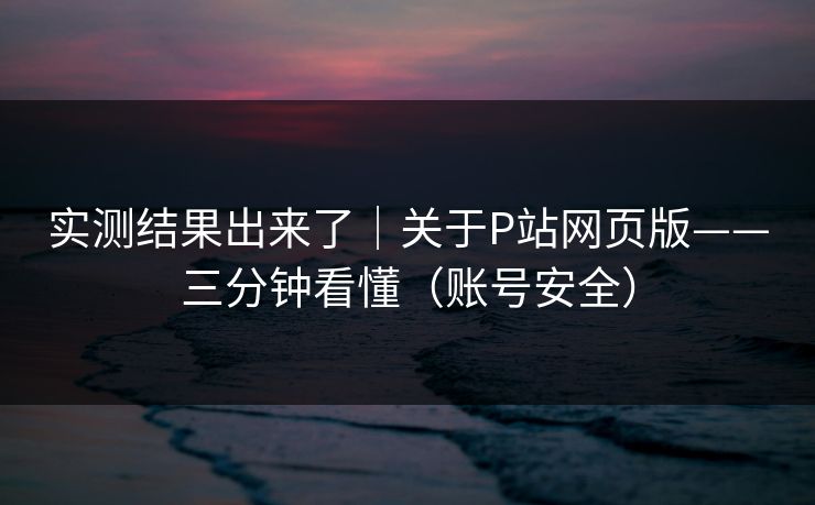 实测结果出来了｜关于P站网页版——三分钟看懂（账号安全）