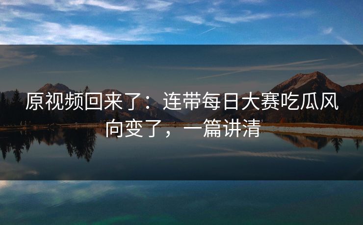 原视频回来了：连带每日大赛吃瓜风向变了，一篇讲清