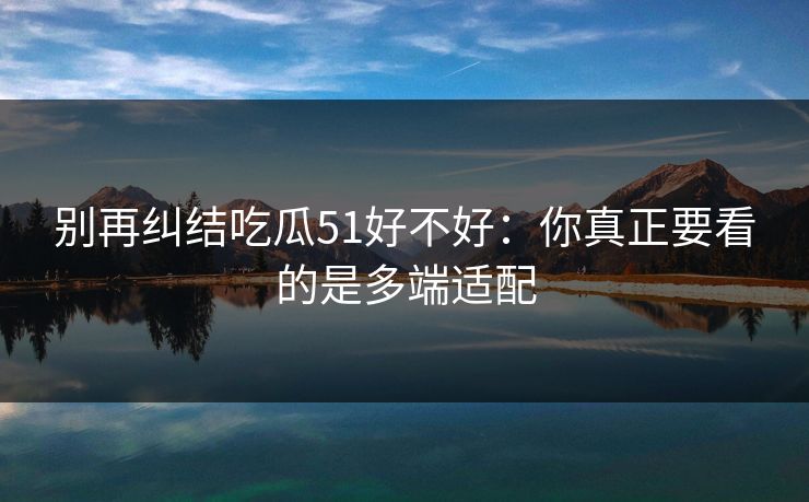 别再纠结吃瓜51好不好：你真正要看的是多端适配