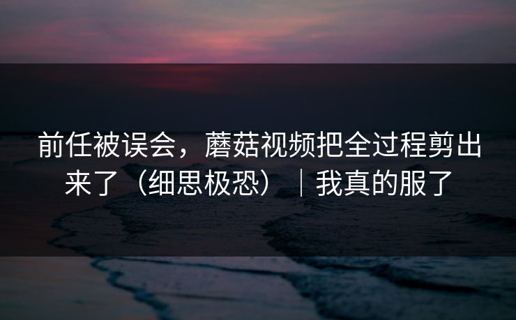 前任被误会，蘑菇视频把全过程剪出来了（细思极恐）｜我真的服了
