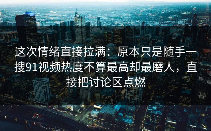 这次情绪直接拉满：原本只是随手一搜91视频热度不算最高却最磨人，直接把讨论区点燃