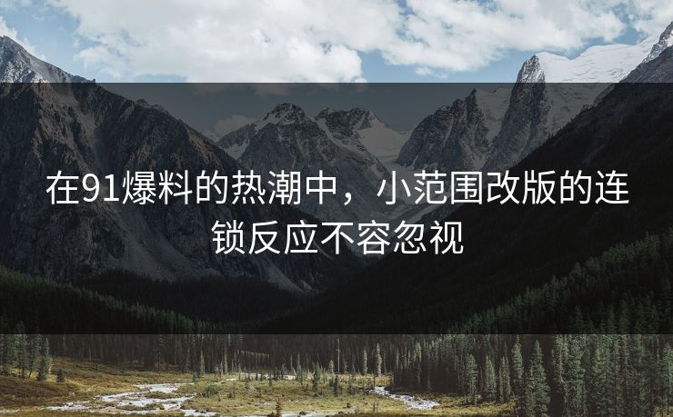 在91爆料的热潮中，小范围改版的连锁反应不容忽视